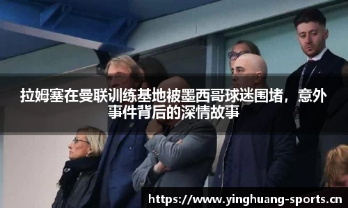 拉姆塞在曼联训练基地被墨西哥球迷围堵，意外事件背后的深情故事