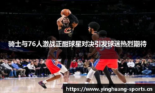 骑士与76人激战正酣球星对决引发球迷热烈期待